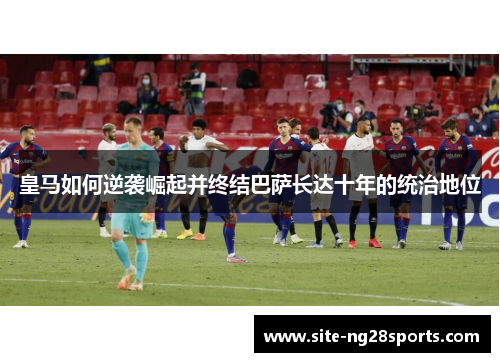 皇马如何逆袭崛起并终结巴萨长达十年的统治地位