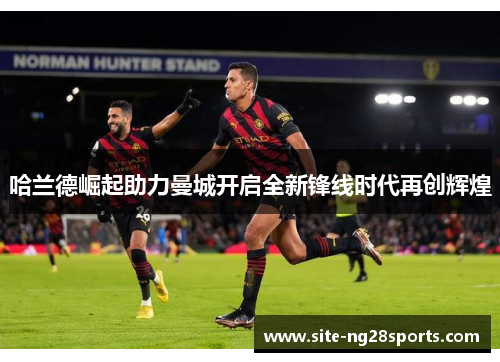 哈兰德崛起助力曼城开启全新锋线时代再创辉煌