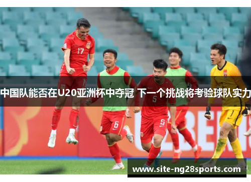中国队能否在U20亚洲杯中夺冠 下一个挑战将考验球队实力