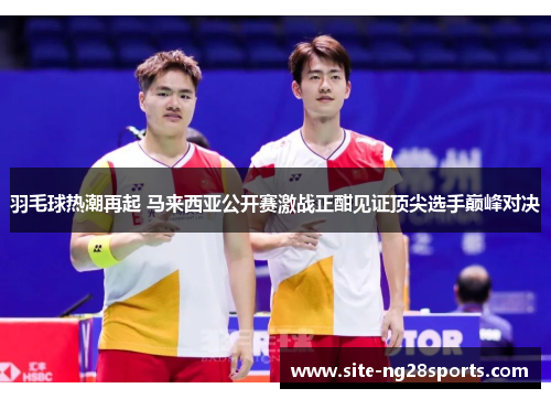羽毛球热潮再起 马来西亚公开赛激战正酣见证顶尖选手巅峰对决