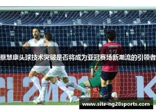 蔡慧康头球技术突破是否将成为亚冠赛场新潮流的引领者