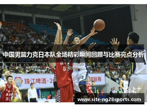 中国男篮力克日本队全场精彩瞬间回顾与比赛亮点分析