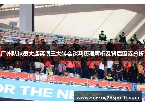 广州队球员大连英博三大转会谈判历程解析及背后因素分析