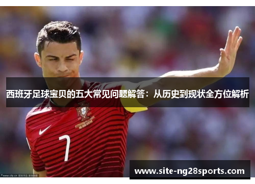 西班牙足球宝贝的五大常见问题解答：从历史到现状全方位解析