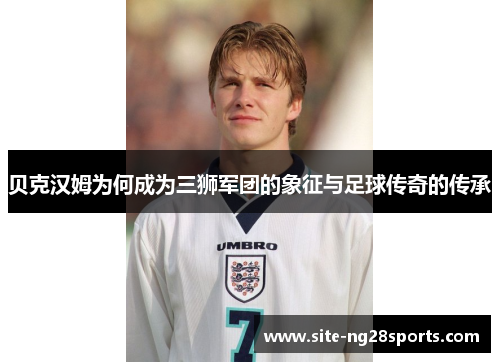 贝克汉姆为何成为三狮军团的象征与足球传奇的传承