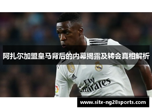 阿扎尔加盟皇马背后的内幕揭露及转会真相解析